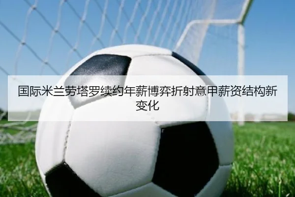 国际米兰劳塔罗续约年薪博弈折射意甲薪资结构新变化
