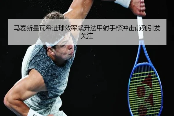 马赛新星瓦希进球效率飙升法甲射手榜冲击前列引发关注