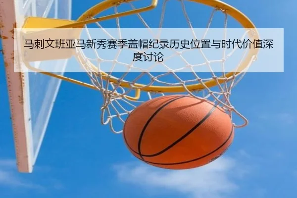 马刺文班亚马新秀赛季盖帽纪录历史位置与时代价值深度讨论