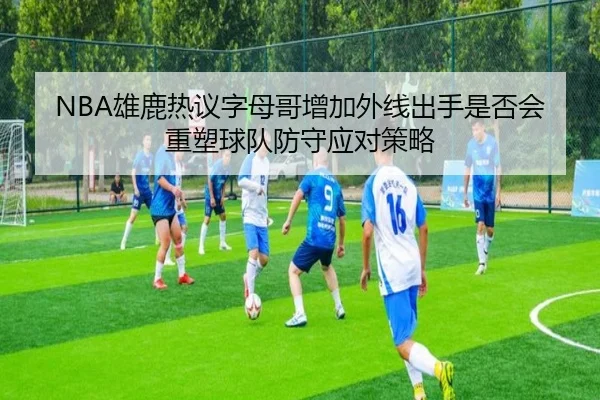 NBA雄鹿热议字母哥增加外线出手是否会重塑球队防守应对策略