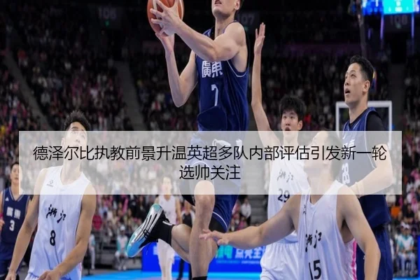 德泽尔比执教前景升温英超多队内部评估引发新一轮选帅关注