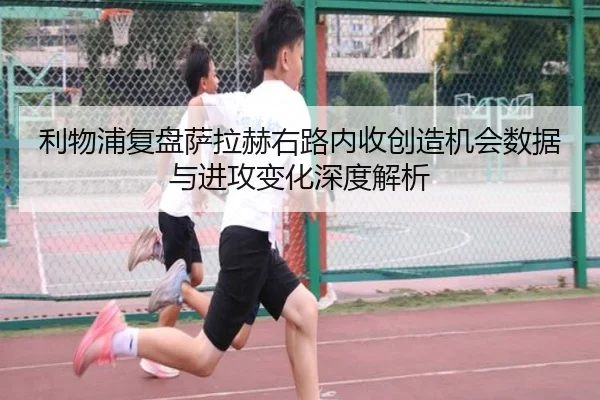 利物浦复盘萨拉赫右路内收创造机会数据与进攻变化深度解析