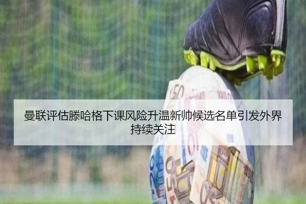 曼联评估滕哈格下课风险升温新帅候选名单引发外界持续关注