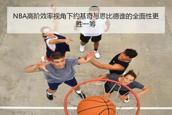 NBA高阶效率视角下约基奇与恩比德谁的全面性更胜一筹