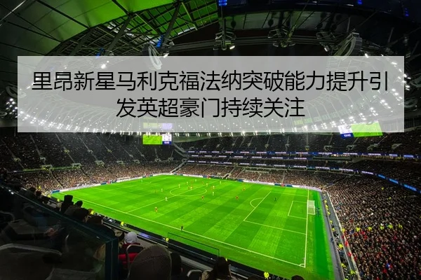 里昂新星马利克福法纳突破能力提升引发英超豪门持续关注