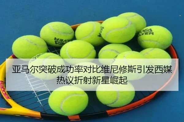 亚马尔突破成功率对比维尼修斯引发西媒热议折射新星崛起
